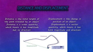 DISTANCE AND DISPLACEMENT
Distance is the total length of
the path traveled by an object.
Distance is a scalar quantity
which means it has magnitude
but no direction.
Displacement is the change in
position of an object.
Displacement is a vector
quantity, which means it has
both magnitude and direction.
 