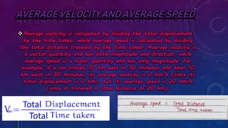 AVERAGE VELOCITY AND AVERAGE SPEED
Average velocity is calculated by dividing the total displacement
by the time taken, while average speed is calculated by dividing
the total distance traveled by the time taken. Average velocity is
a vector quantity and has both magnitude and direction, while
average speed is a scalar quantity and has only magnitude. For
example, if a car travels 10 km east in 30 minutes and then 10
km west in 30 minutes, its average velocity is 0 km/h (since its
total displacement is 0 km), but its average speed is 20 km/h
(since it traveled a total distance of 20 km).
Total
Total
___________
av
 