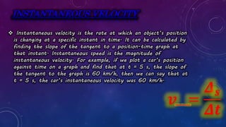 INSTANTANEOUS VELOCITY
 Instantaneous velocity is the rate at which an object’s position
is changing at a specific instant in time. It can be calculated by
finding the slope of the tangent to a position-time graph at
that instant. Instantaneous speed is the magnitude of
instantaneous velocity. For example, if we plot a car’s position
against time on a graph and find that at t = 5 s, the slope of
the tangent to the graph is 60 km/h, then we can say that at
t = 5 s, the car’s instantaneous velocity was 60 km/h.
𝒗 =
𝜟𝒔
𝜟𝒕
instantaneous
 