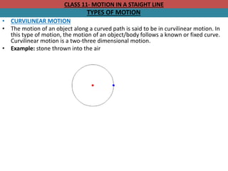 CLASS 11- MOTION IN A STAIGHT LINE
TYPES OF MOTION
• CURVILINEAR MOTION
• The motion of an object along a curved path is said to be in curvilinear motion. In
this type of motion, the motion of an object/body follows a known or fixed curve.
Curvilinear motion is a two-three dimensional motion.
• Example: stone thrown into the air
 