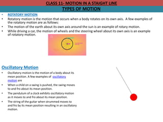 CLASS 11- MOTION IN A STAIGHT LINE
TYPES OF MOTION
• ROTATORY MOTION
• Rotatory motion is the motion that occurs when a body rotates on its own axis. A few examples of
the rotatory motion are as follows:
• The motion of the earth about its own axis around the sun is an example of rotary motion.
• While driving a car, the motion of wheels and the steering wheel about its own axis is an example
of rotatory motion.
Oscillatory Motion
• Oscillatory motion is the motion of a body about its
mean position. A few examples of oscillatory
motion are
• When a child on a swing is pushed, the swing moves
to and fro about its mean position.
• The pendulum of a clock exhibits oscillatory motion
as it moves to and fro about its mean position.
• The string of the guitar when strummed moves to
and fro by its mean position resulting in an oscillatory
motion.
 