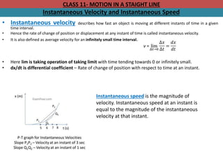 CLASS 11- MOTION IN A STAIGHT LINE
Instantaneous Velocity and Instantaneous Speed
• Instantaneous velocity describes how fast an object is moving at different instants of time in a given
time interval.
• Hence the rate of change of position or displacement at any instant of time is called instantaneous velocity.
• It is also defined as average velocity for an infinitely small time interval.
• Here lim is taking operation of taking limit with time tending towards 0 or infinitely small.
• dx/dt is differential coefficient – Rate of change of position with respect to time at an instant.
Instantaneous speed is the magnitude of
velocity. Instantaneous speed at an instant is
equal to the magnitude of the instantaneous
velocity at that instant.
 