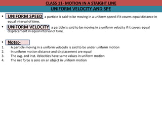 CLASS 11- MOTION IN A STAIGHT LINE
UNIFORM VELOCITY AND SPE
• UNIFORM SPEED a particle is said to be moving in a uniform speed if it covers equal distance in
equal interval of time.
• UNIFORM VELOCITY a particle is said to be moving in a uniform velocity if it covers equal
displacement in equal interval of time.
• Note:-
1. A particle moving in a uniform velocuty is said to be under uniform motion
2. In uniform motion distance and displacement are equal
3. The avg. and inst. Velocities have same values in uniform motion
4. The net force is zero on an object in uniform motion
 