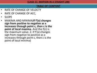CLASS 11- MOTION IN A STAIGHT LINE
TABLE OF CONTENT
• RATE OF CHANGE OF VELOCTY
• RATE OF CHANGE OF ACC,
• SLOPE
• MAXIMA AND MINIMA(If f'(x) changes
sign from positive to negative as x
increases through point c, then c is the
point of local maxima. And the f(c) is
the maximum value. 2. If f'(x) changes
sign from negative to positive as x
increases through point c, then c is the
point of local minima)
 