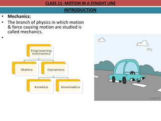 CLASS 11- MOTION IN A STAIGHT LINE
INTRODUCTION
• Mechanics:
• The branch of physics in which motion
& force causing motion are studied is
called mechanics.
•
 