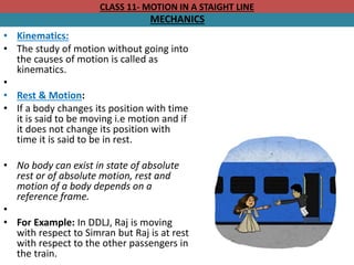 CLASS 11- MOTION IN A STAIGHT LINE
MECHANICS
• Kinematics:
• The study of motion without going into
the causes of motion is called as
kinematics.
•
• Rest & Motion:
• If a body changes its position with time
it is said to be moving i.e motion and if
it does not change its position with
time it is said to be in rest.
• No body can exist in state of absolute
rest or of absolute motion, rest and
motion of a body depends on a
reference frame.
•
• For Example: In DDLJ, Raj is moving
with respect to Simran but Raj is at rest
with respect to the other passengers in
the train.
 