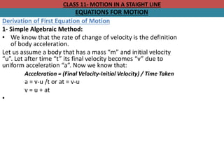 CLASS 11- MOTION IN A STAIGHT LINE
EQUATIONS FOR MOTION
Derivation of First Equation of Motion
1- Simple Algebraic Method:
• We know that the rate of change of velocity is the definition
of body acceleration.
Let us assume a body that has a mass “m” and initial velocity
“u”. Let after time “t” its final velocity becomes “v” due to
uniform acceleration “a”. Now we know that:
Acceleration = (Final Velocity-Initial Velocity) / Time Taken
a = v-u /t or at = v-u
v = u + at
•
 