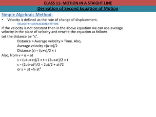 CLASS 11- MOTION IN A STAIGHT LINE
Derivation of Second Equation of Motion
Simple Algebraic Method:
• Velocity is defined as the rate of change of displacement.
VELOCITY= DISPLACEMENT/TIME
If the velocity is not constant then in the above equation we can use average
velocity in the place of velocity and rewrite the equation as follows:
Let the distance be “s”.
Distance = Average velocity × Time. Also,
Average velocity =(u+v)/2
Distance (s) = (u+v)/2 × t
Also, from v = u + at
s = (u+u+at)/2 × t = (2u+at)/2 × t
s = (2ut+at²)/2 = 2ut/2 + at²/2
or s = ut +½ at²
 