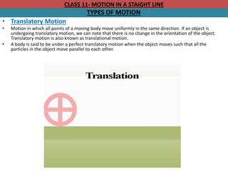 CLASS 11- MOTION IN A STAIGHT LINE
TYPES OF MOTION
• Translatory Motion
• Motion in which all points of a moving body move uniformly in the same direction. If an object is
undergoing translatory motion, we can note that there is no change in the orientation of the object.
Translatory motion is also known as translational motion.
• A body is said to be under a perfect translatory motion when the object moves such that all the
particles in the object move parallel to each other.
 