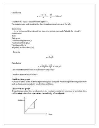 Calculation
𝑎 =
−5 − 5
8
= −
20
8
= −2.5𝑚/𝑠2
Therefore the object’s acceleration is 2.5m/𝑠2
The negative sign indicates that the direction of acceleration was to the left;
Example 02
A car brakes and slows down from 20m/s to 5m/s in 3 seconds. What is the vehicle’s
acceleration?
Soln
Data given
Initial velocity(u)=20m/s
Final velocity(v)=5m/s
Time taken(t) =3s
Required: acceleration(a)=?
Formula
𝑎 =
𝑣 − 𝑢
𝑡
Calculation
𝑎 =
5 − 20
3
=
−15
3
= −5𝑚/𝑠2
This means the car decelerate or slows down by 5𝑚/𝑠2
Therefore its retardation is 5𝑚/𝑠2
Position-time graph
Graphs can be a useful method of presenting data alongside relationships between parameters
such as displacement, velocity acceleration and time.
Distance time graph
On a distance versus time graph, motion at a constant velocity is represented by a straight lines
and the slope of the line represents the velocity of the object.
distance
time
 