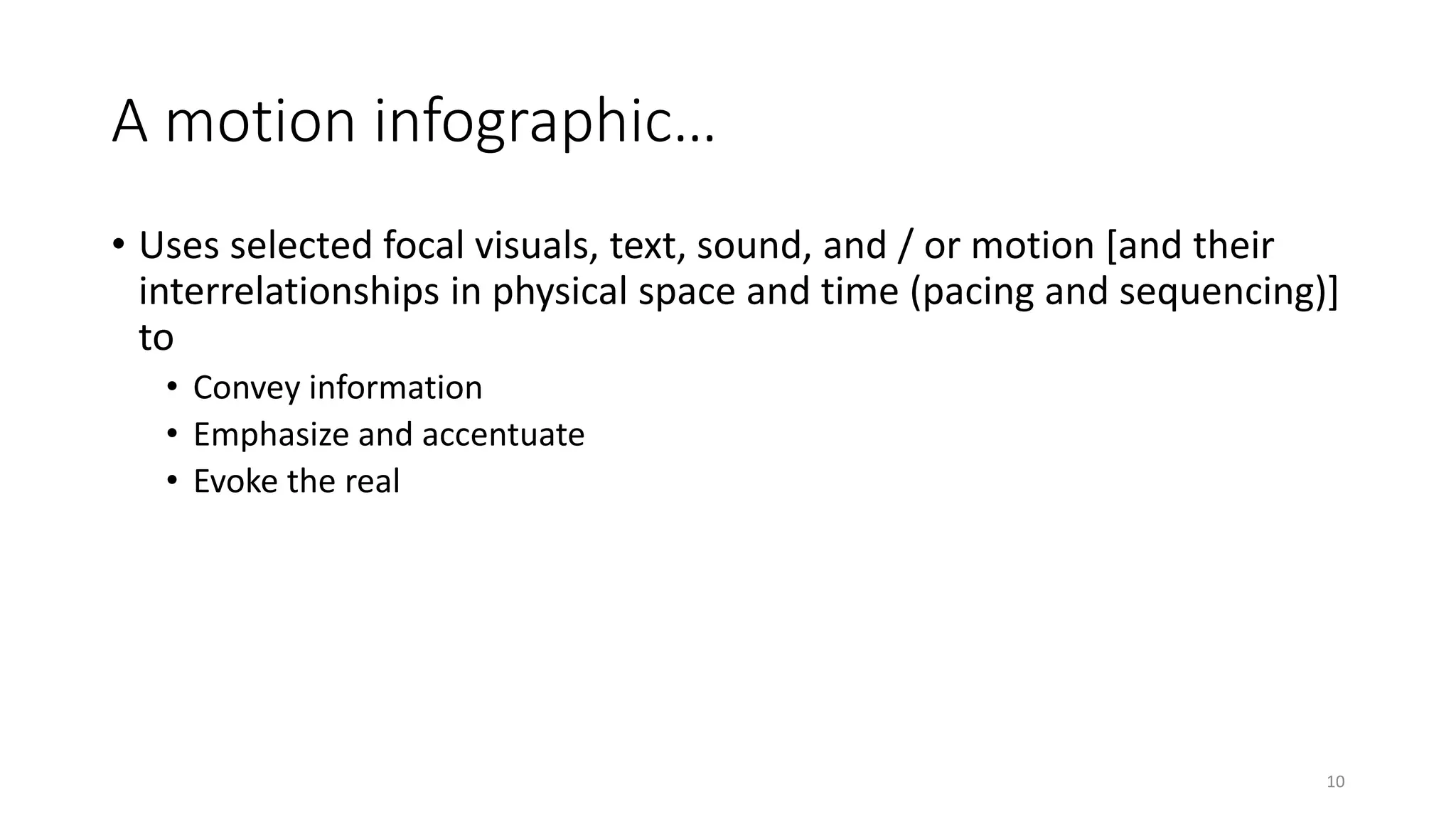 A motion infographic…
• Uses selected focal visuals, text, sound, and / or motion [and their
interrelationships in physical space and time (pacing and sequencing)]
to
• Convey information
• Emphasize and accentuate
• Evoke the real
10
 