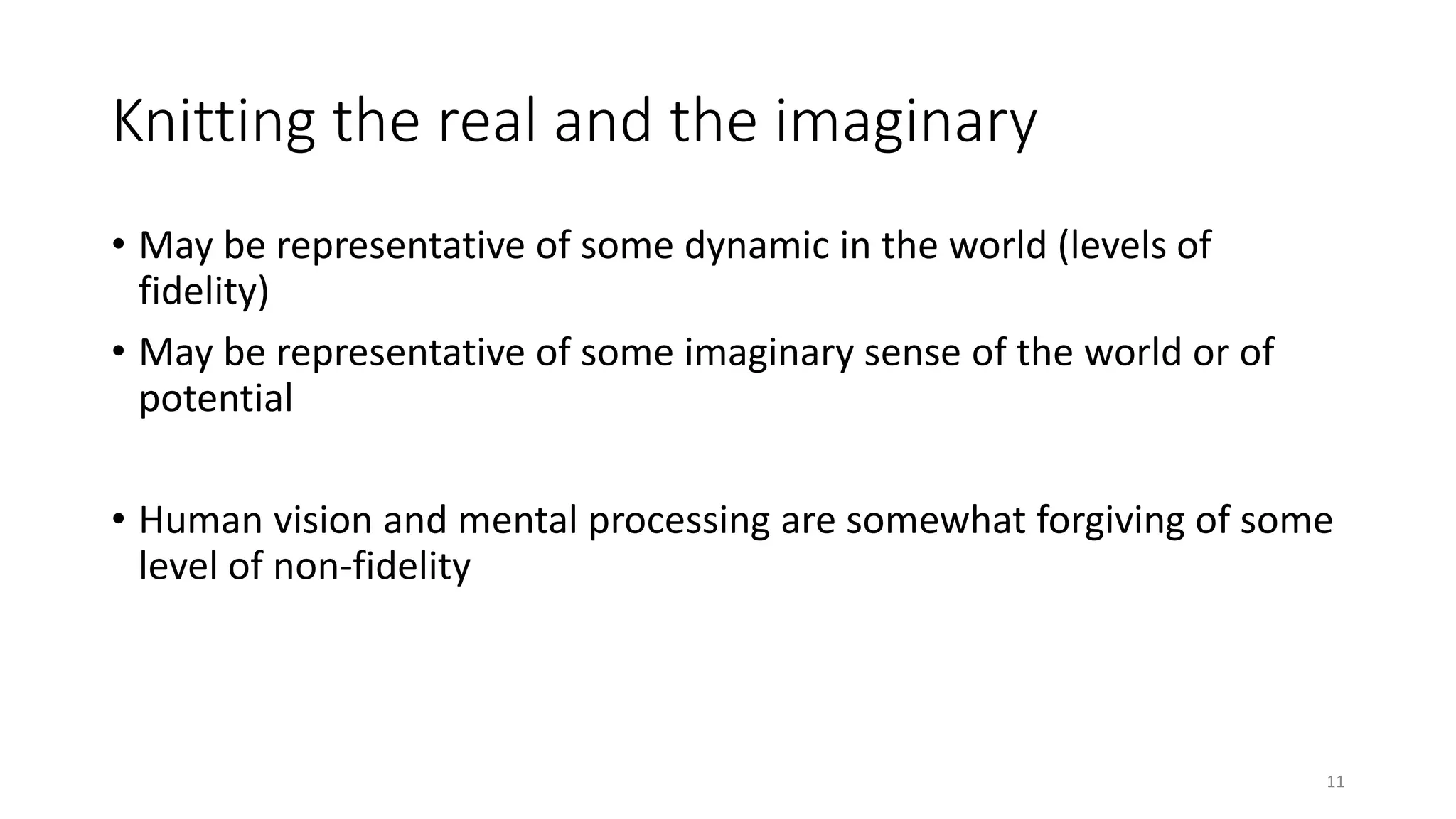 Knitting the real and the imaginary
• May be representative of some dynamic in the world (levels of
fidelity)
• May be representative of some imaginary sense of the world or of
potential
• Human vision and mental processing are somewhat forgiving of some
level of non-fidelity
11
 