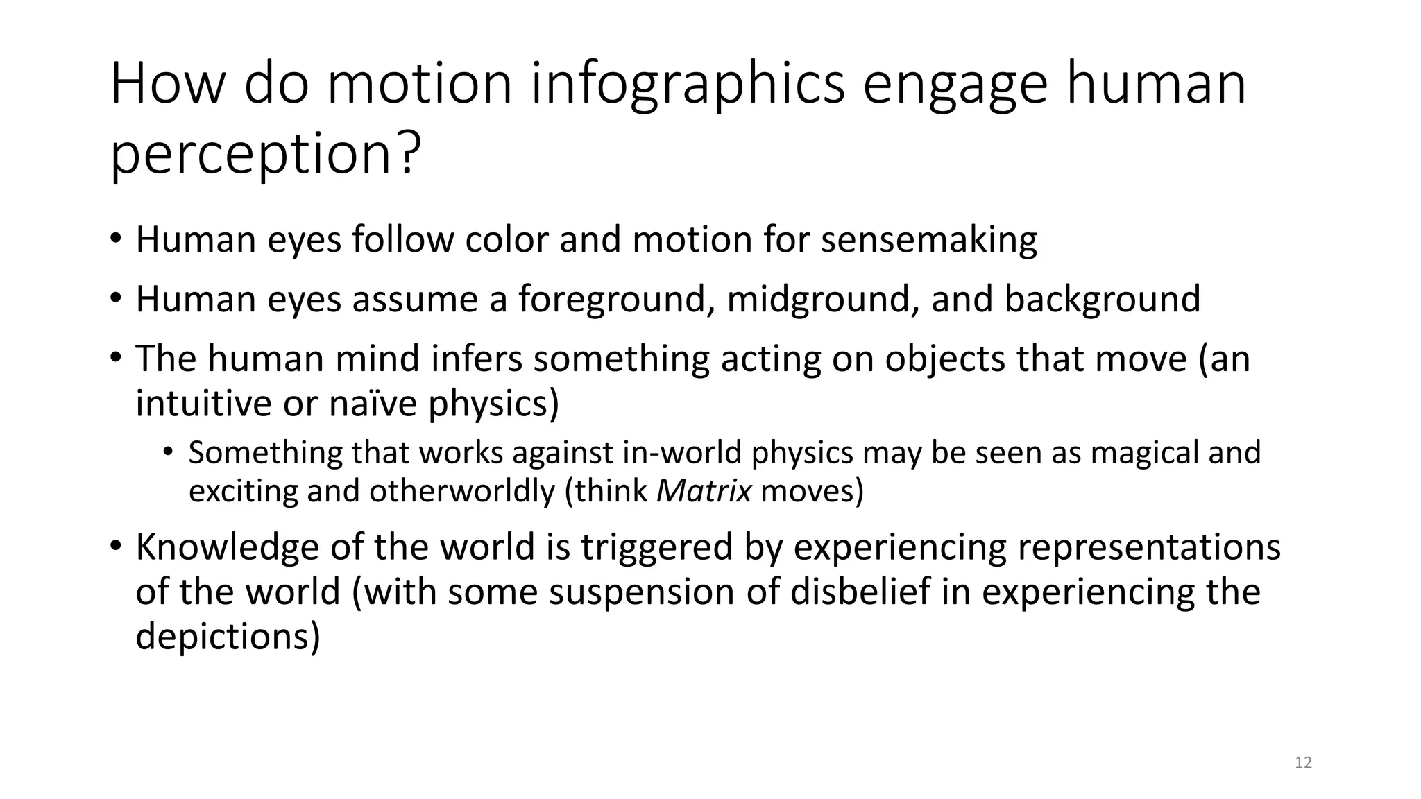 How do motion infographics engage human
perception?
• Human eyes follow color and motion for sensemaking
• Human eyes assume a foreground, midground, and background
• The human mind infers something acting on objects that move (an
intuitive or naïve physics)
• Something that works against in-world physics may be seen as magical and
exciting and otherworldly (think Matrix moves)
• Knowledge of the world is triggered by experiencing representations
of the world (with some suspension of disbelief in experiencing the
depictions)
12
 