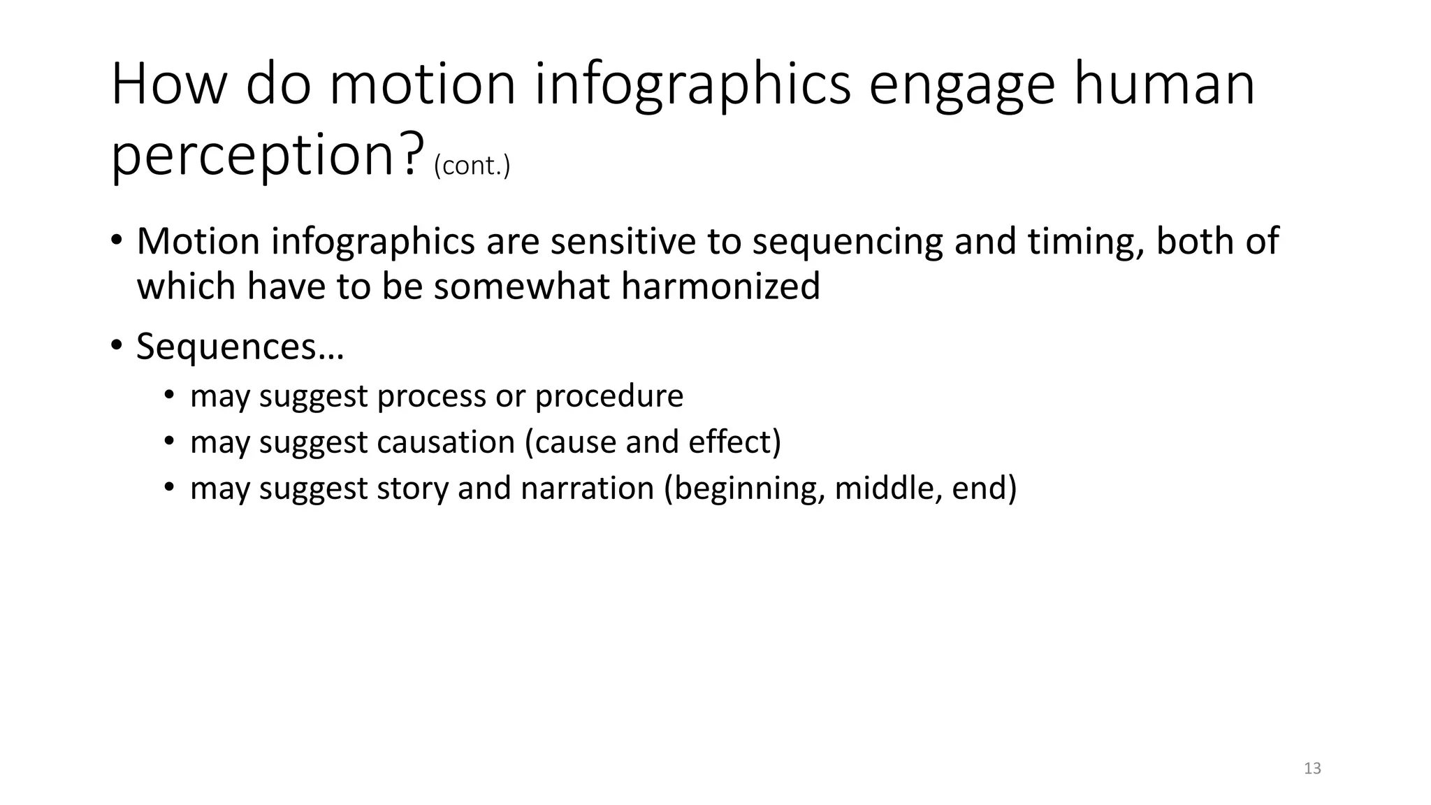 How do motion infographics engage human
perception?(cont.)
• Motion infographics are sensitive to sequencing and timing, both of
which have to be somewhat harmonized
• Sequences…
• may suggest process or procedure
• may suggest causation (cause and effect)
• may suggest story and narration (beginning, middle, end)
13
 