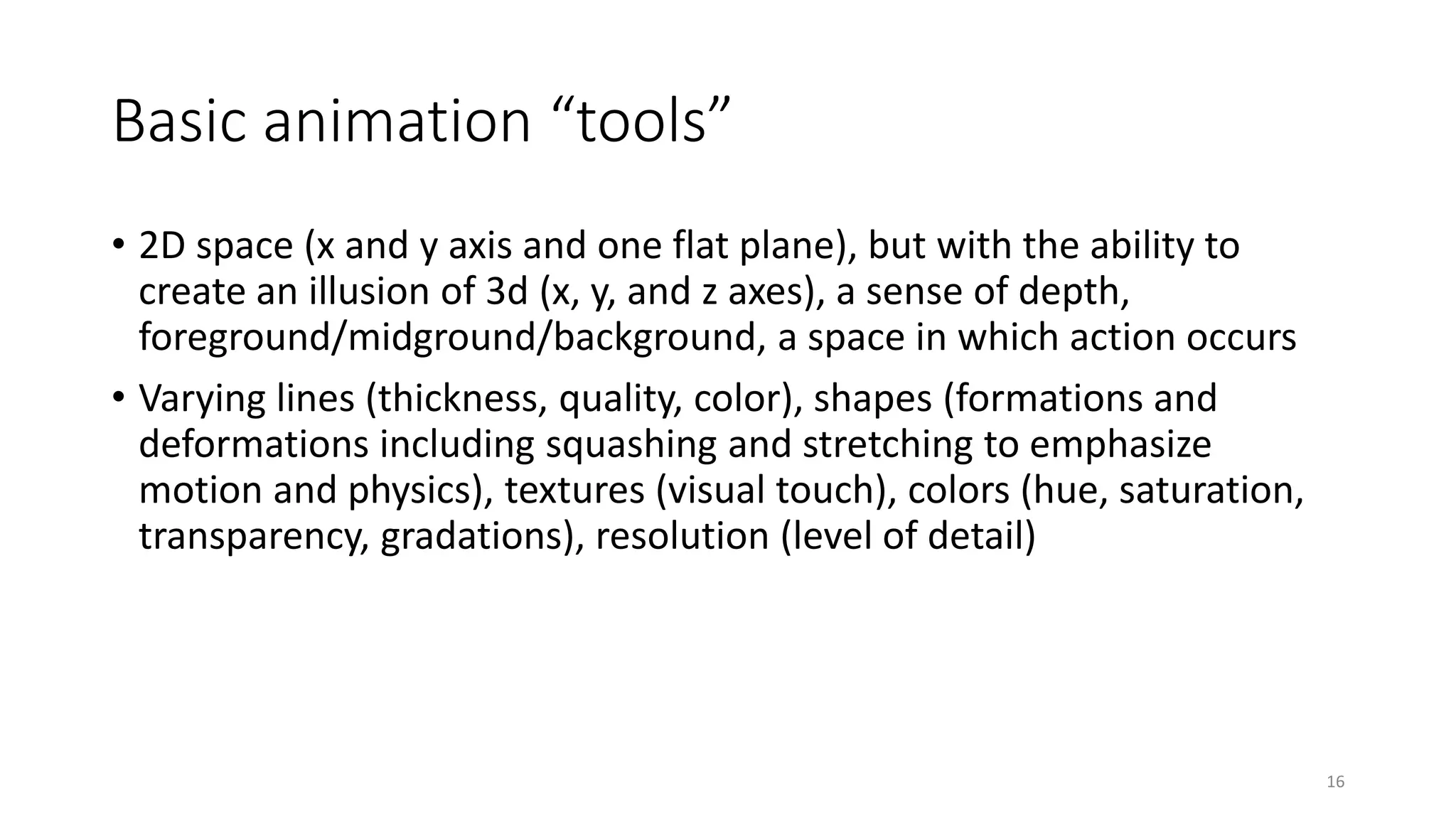 Basic animation “tools”
• 2D space (x and y axis and one flat plane), but with the ability to
create an illusion of 3d (x, y, and z axes), a sense of depth,
foreground/midground/background, a space in which action occurs
• Varying lines (thickness, quality, color), shapes (formations and
deformations including squashing and stretching to emphasize
motion and physics), textures (visual touch), colors (hue, saturation,
transparency, gradations), resolution (level of detail)
16
 