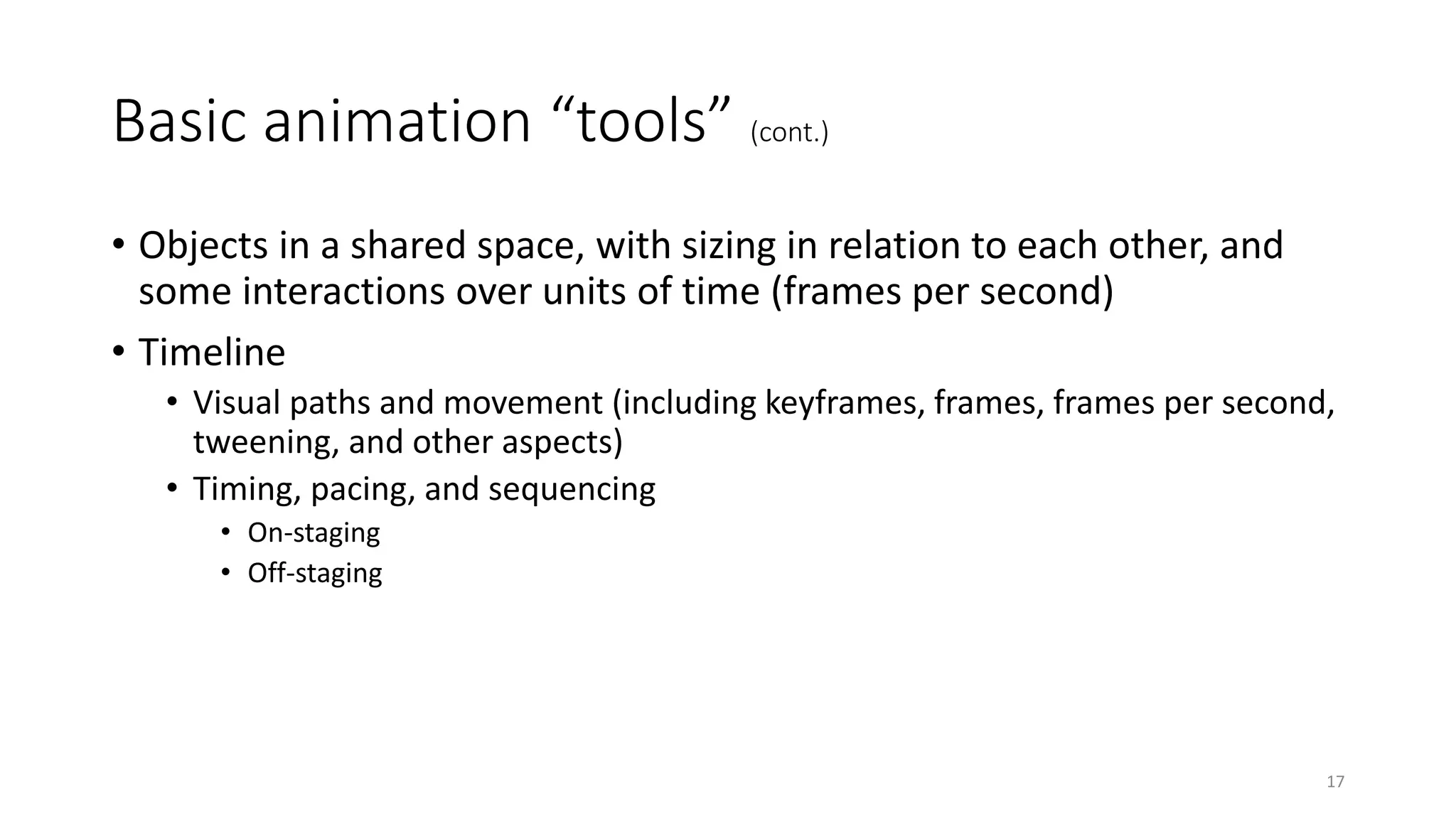 Basic animation “tools” (cont.)
• Objects in a shared space, with sizing in relation to each other, and
some interactions over units of time (frames per second)
• Timeline
• Visual paths and movement (including keyframes, frames, frames per second,
tweening, and other aspects)
• Timing, pacing, and sequencing
• On-staging
• Off-staging
17
 