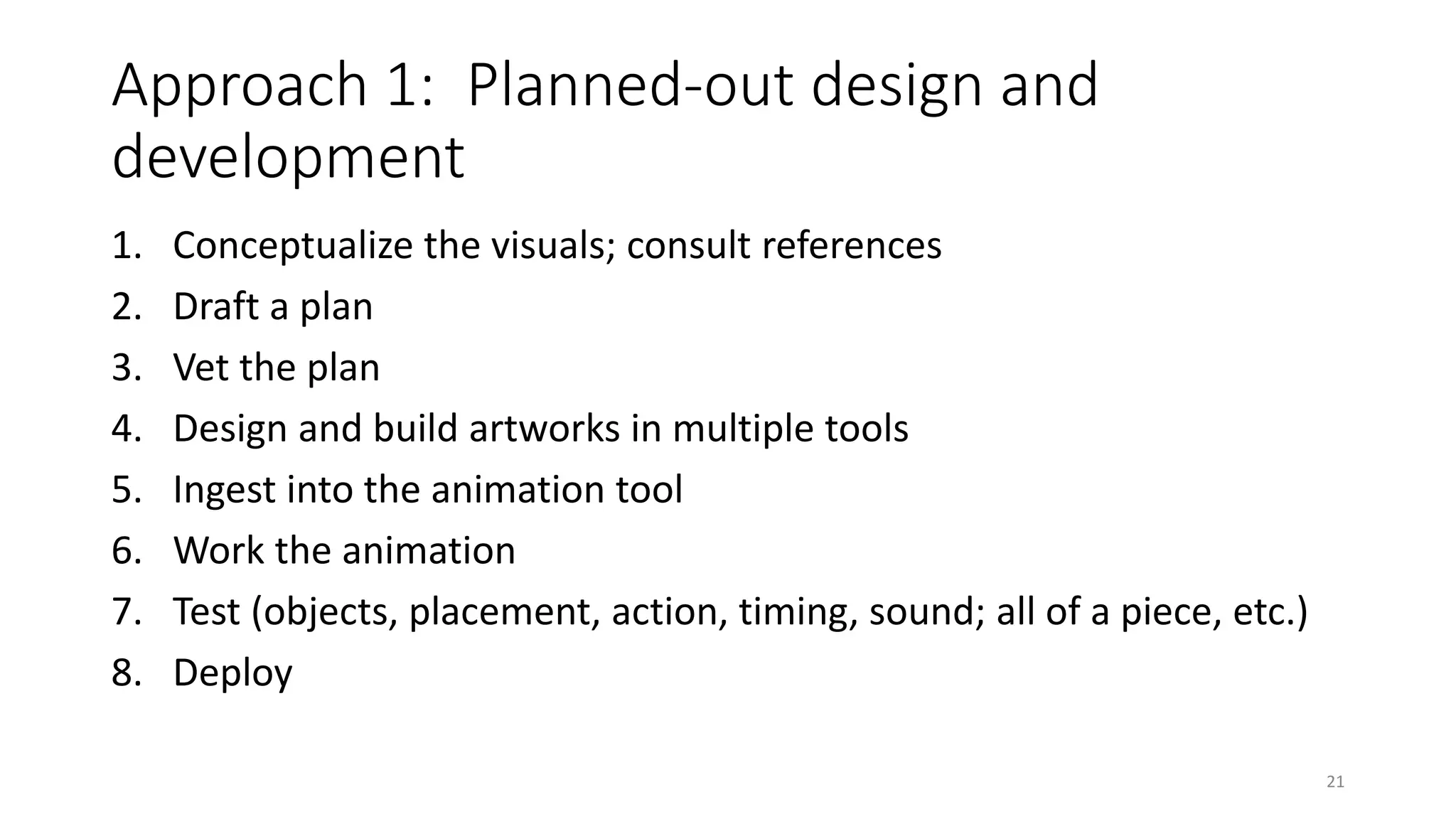 Approach 1: Planned-out design and
development
1. Conceptualize the visuals; consult references
2. Draft a plan
3. Vet the plan
4. Design and build artworks in multiple tools
5. Ingest into the animation tool
6. Work the animation
7. Test (objects, placement, action, timing, sound; all of a piece, etc.)
8. Deploy
21
 