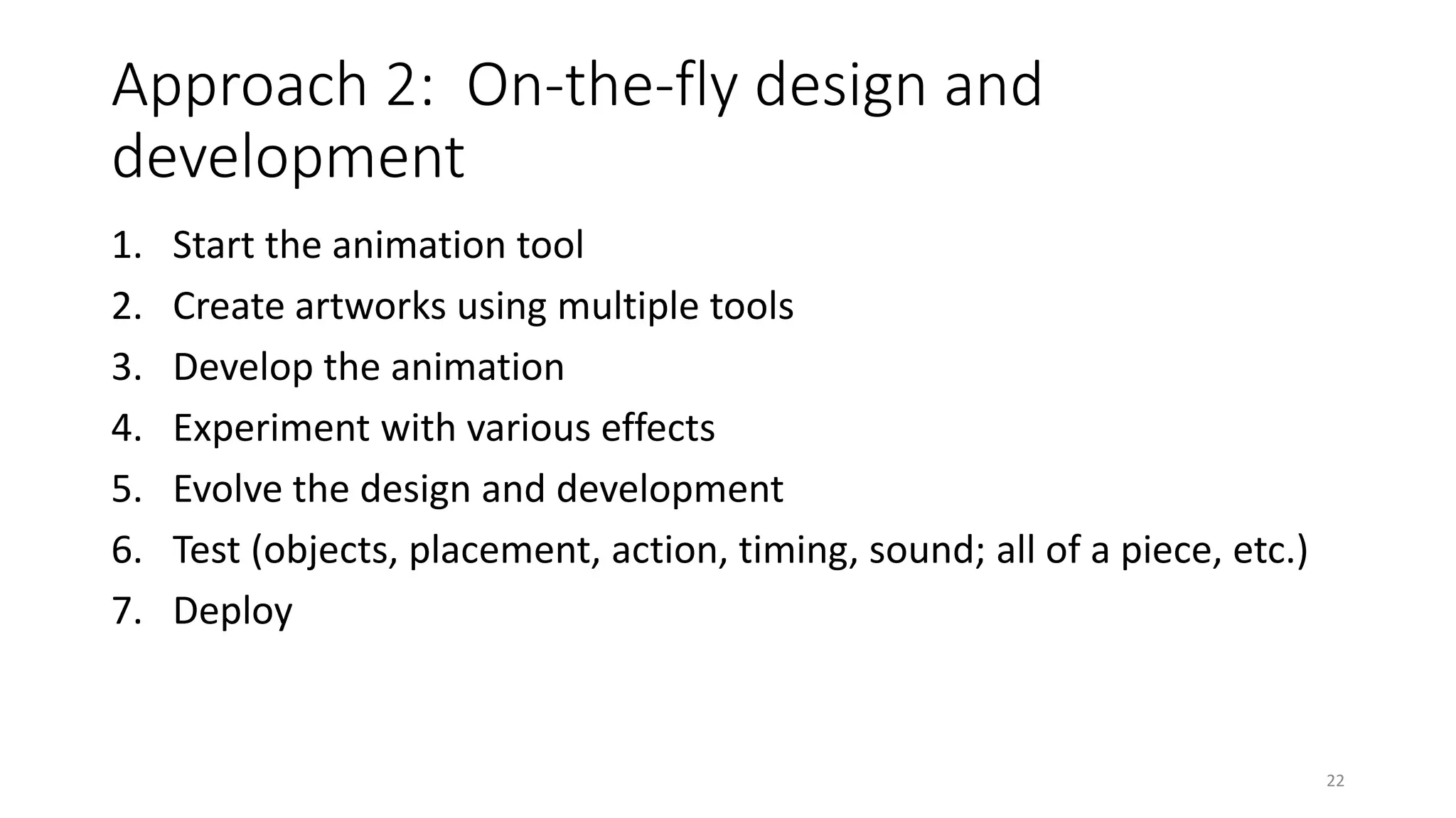 Approach 2: On-the-fly design and
development
1. Start the animation tool
2. Create artworks using multiple tools
3. Develop the animation
4. Experiment with various effects
5. Evolve the design and development
6. Test (objects, placement, action, timing, sound; all of a piece, etc.)
7. Deploy
22
 