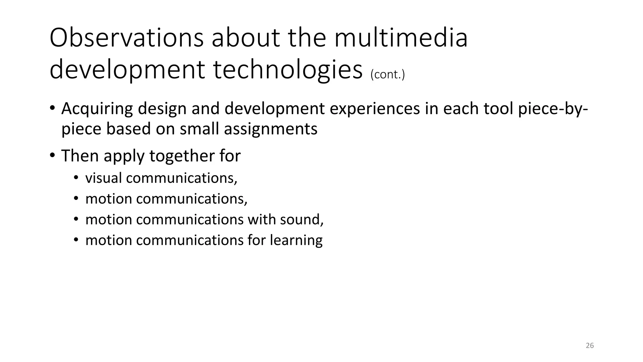 Observations about the multimedia
development technologies (cont.)
• Acquiring design and development experiences in each tool piece-by-
piece based on small assignments
• Then apply together for
• visual communications,
• motion communications,
• motion communications with sound,
• motion communications for learning
26
 