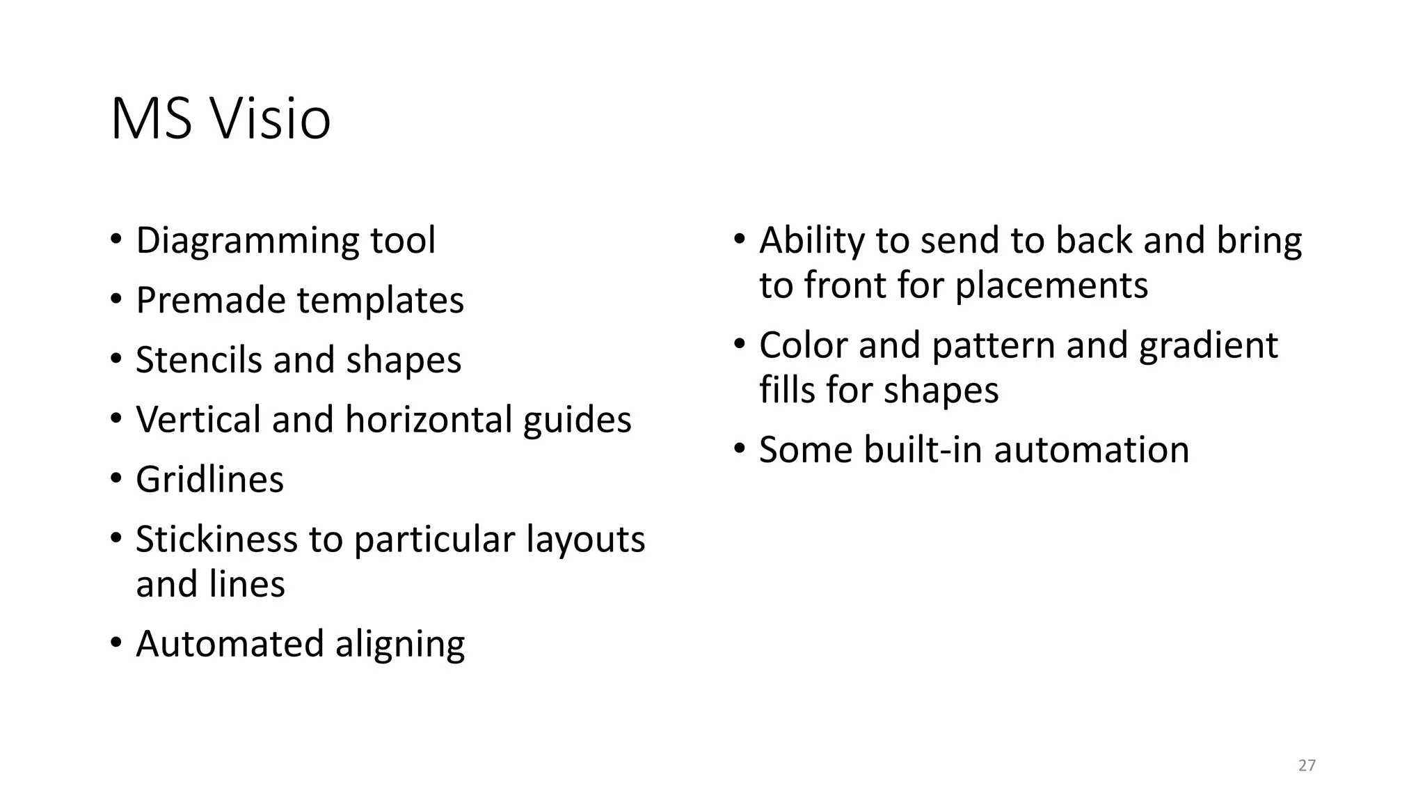 MS Visio
• Diagramming tool
• Premade templates
• Stencils and shapes
• Vertical and horizontal guides
• Gridlines
• Stickiness to particular layouts
and lines
• Automated aligning
• Ability to send to back and bring
to front for placements
• Color and pattern and gradient
fills for shapes
• Some built-in automation
27
 