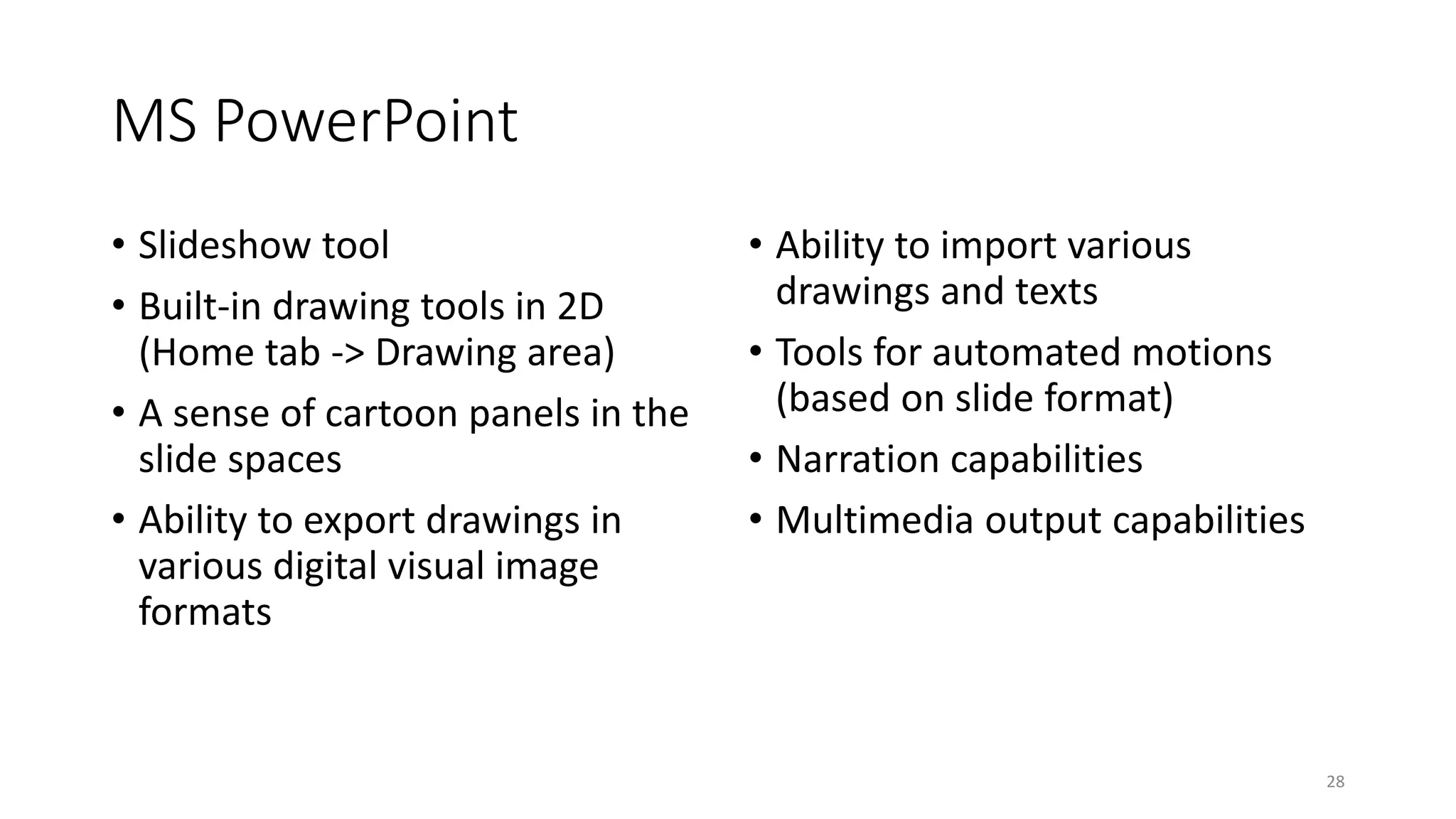 MS PowerPoint
• Slideshow tool
• Built-in drawing tools in 2D
(Home tab -> Drawing area)
• A sense of cartoon panels in the
slide spaces
• Ability to export drawings in
various digital visual image
formats
• Ability to import various
drawings and texts
• Tools for automated motions
(based on slide format)
• Narration capabilities
• Multimedia output capabilities
28
 