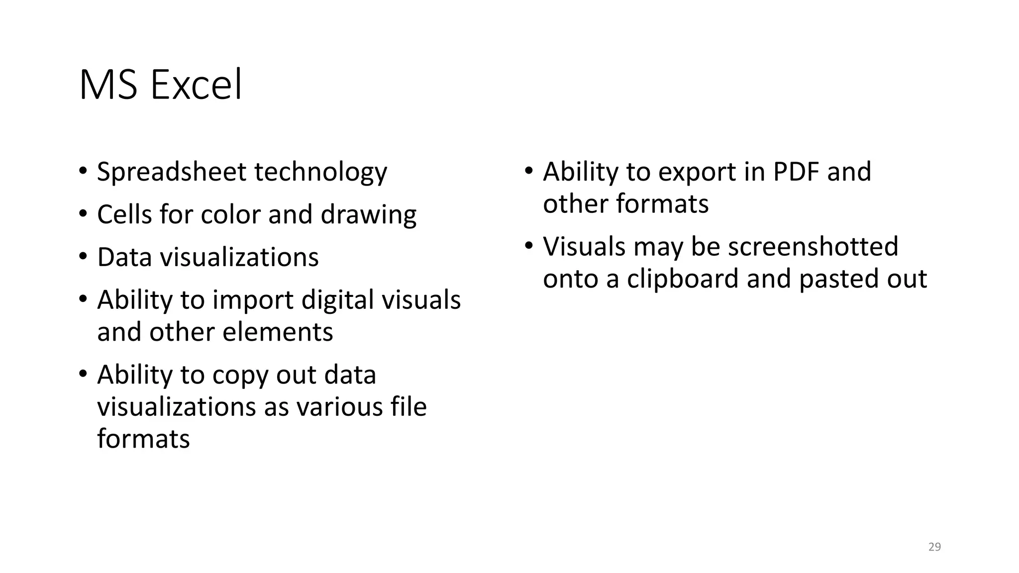 MS Excel
• Spreadsheet technology
• Cells for color and drawing
• Data visualizations
• Ability to import digital visuals
and other elements
• Ability to copy out data
visualizations as various file
formats
• Ability to export in PDF and
other formats
• Visuals may be screenshotted
onto a clipboard and pasted out
29
 