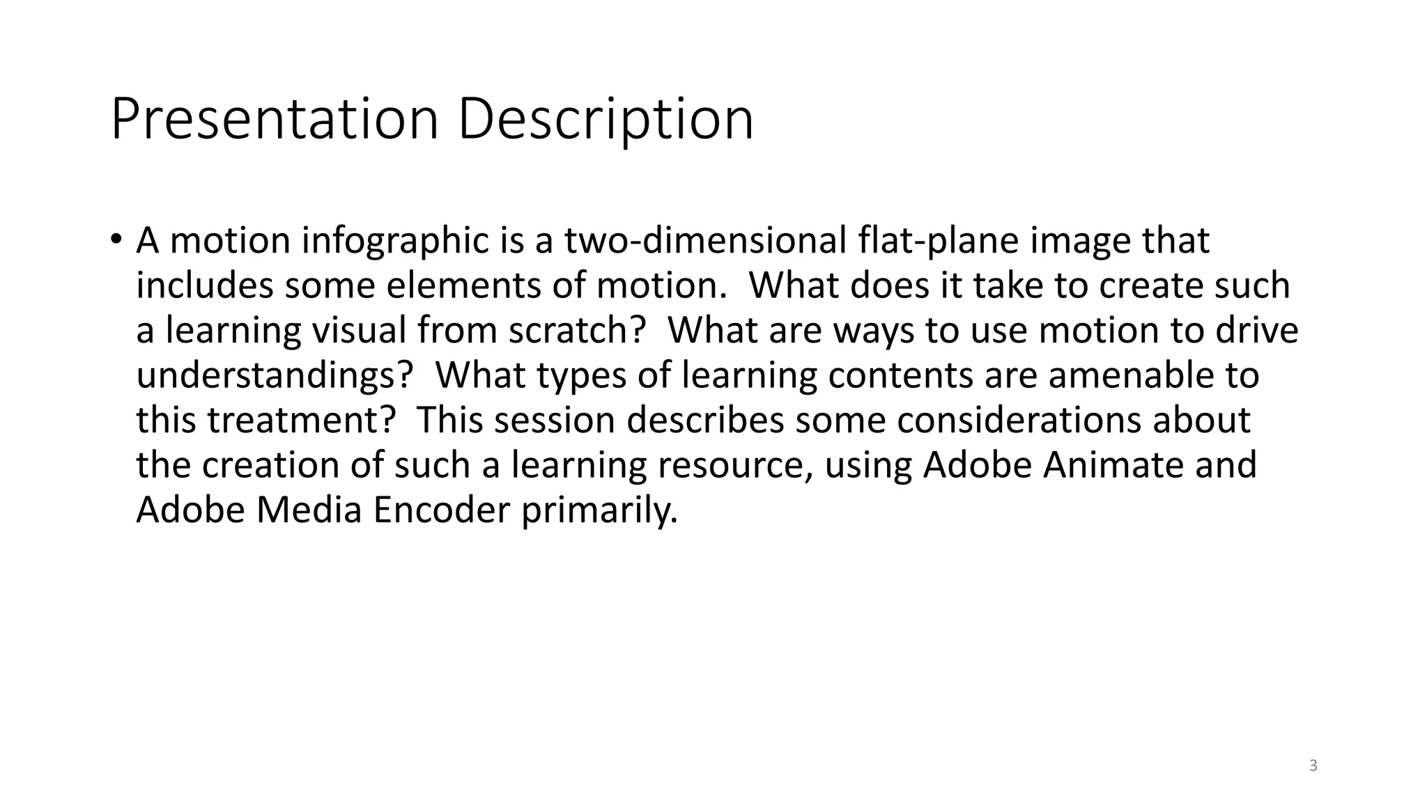 Presentation Description
• A motion infographic is a two-dimensional flat-plane image that
includes some elements of motion. What does it take to create such
a learning visual from scratch? What are ways to use motion to drive
understandings? What types of learning contents are amenable to
this treatment? This session describes some considerations about
the creation of such a learning resource, using Adobe Animate and
Adobe Media Encoder primarily.
3
 