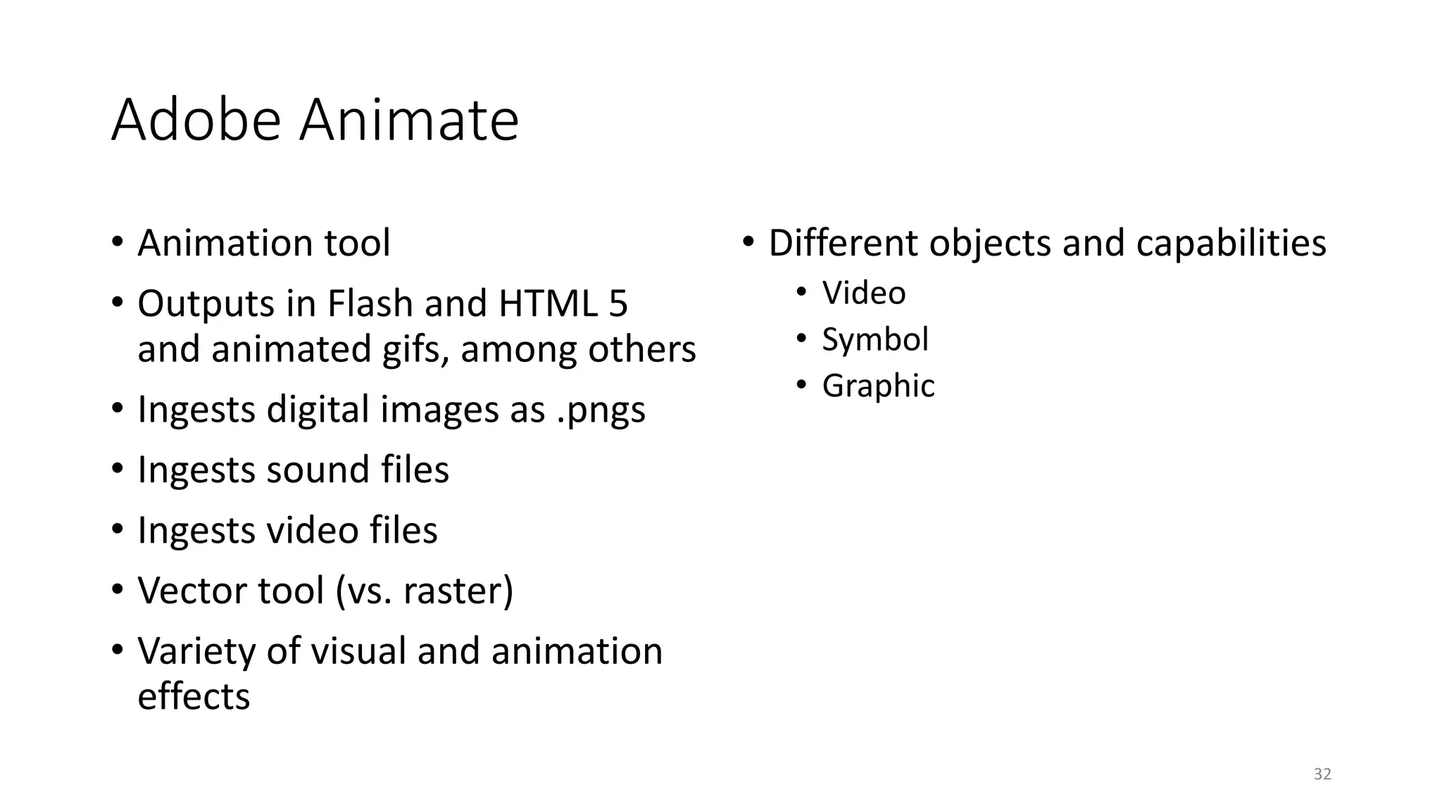 Adobe Animate
• Animation tool
• Outputs in Flash and HTML 5
and animated gifs, among others
• Ingests digital images as .pngs
• Ingests sound files
• Ingests video files
• Vector tool (vs. raster)
• Variety of visual and animation
effects
• Different objects and capabilities
• Video
• Symbol
• Graphic
32
 