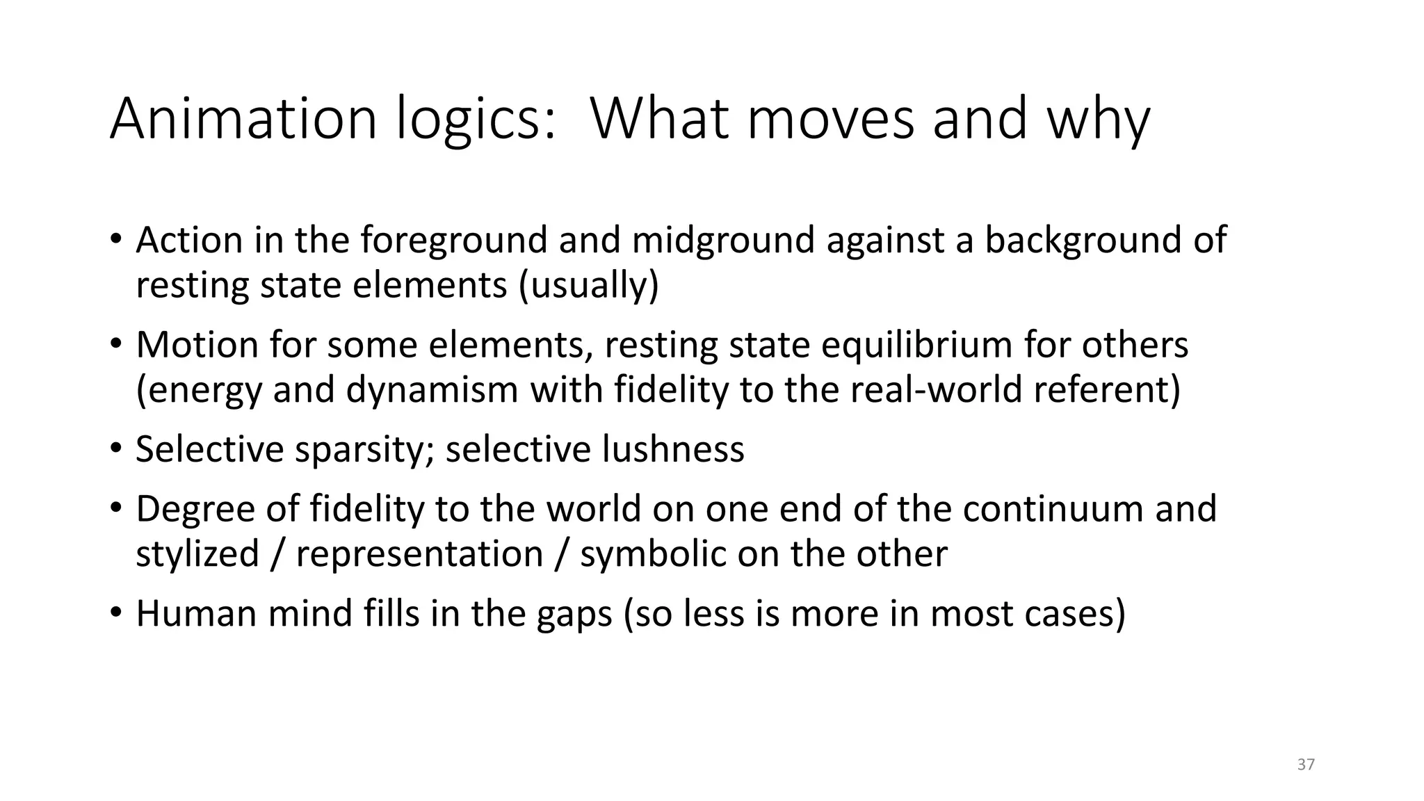 Animation logics: What moves and why
• Action in the foreground and midground against a background of
resting state elements (usually)
• Motion for some elements, resting state equilibrium for others
(energy and dynamism with fidelity to the real-world referent)
• Selective sparsity; selective lushness
• Degree of fidelity to the world on one end of the continuum and
stylized / representation / symbolic on the other
• Human mind fills in the gaps (so less is more in most cases)
37
 