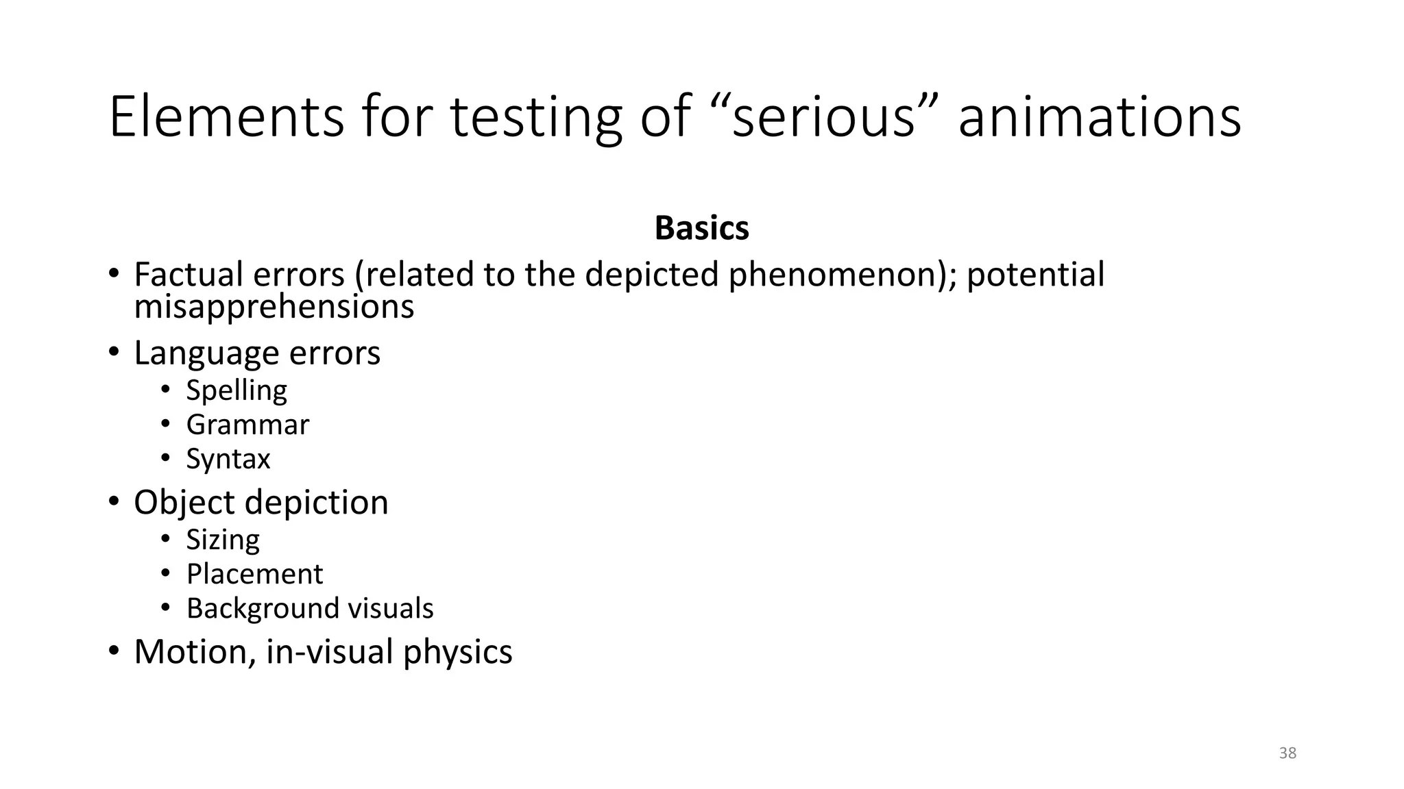 Elements for testing of “serious” animations
Basics
• Factual errors (related to the depicted phenomenon); potential
misapprehensions
• Language errors
• Spelling
• Grammar
• Syntax
• Object depiction
• Sizing
• Placement
• Background visuals
• Motion, in-visual physics
38
 