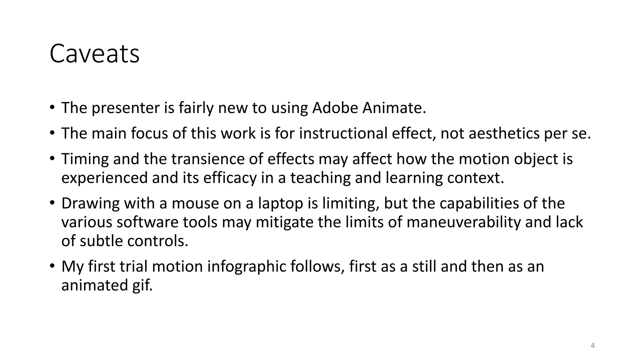 Caveats
• The presenter is fairly new to using Adobe Animate.
• The main focus of this work is for instructional effect, not aesthetics per se.
• Timing and the transience of effects may affect how the motion object is
experienced and its efficacy in a teaching and learning context.
• Drawing with a mouse on a laptop is limiting, but the capabilities of the
various software tools may mitigate the limits of maneuverability and lack
of subtle controls.
• My first trial motion infographic follows, first as a still and then as an
animated gif.
4
 