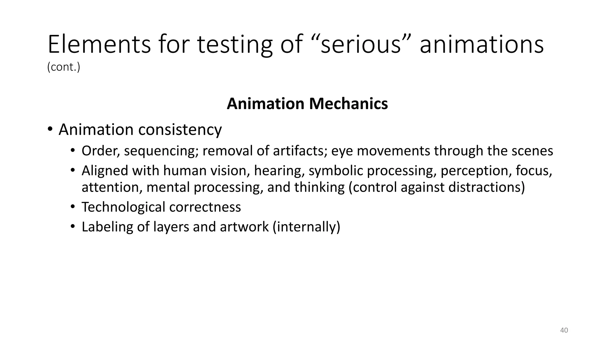 Elements for testing of “serious” animations
(cont.)
Animation Mechanics
• Animation consistency
• Order, sequencing; removal of artifacts; eye movements through the scenes
• Aligned with human vision, hearing, symbolic processing, perception, focus,
attention, mental processing, and thinking (control against distractions)
• Technological correctness
• Labeling of layers and artwork (internally)
40
 