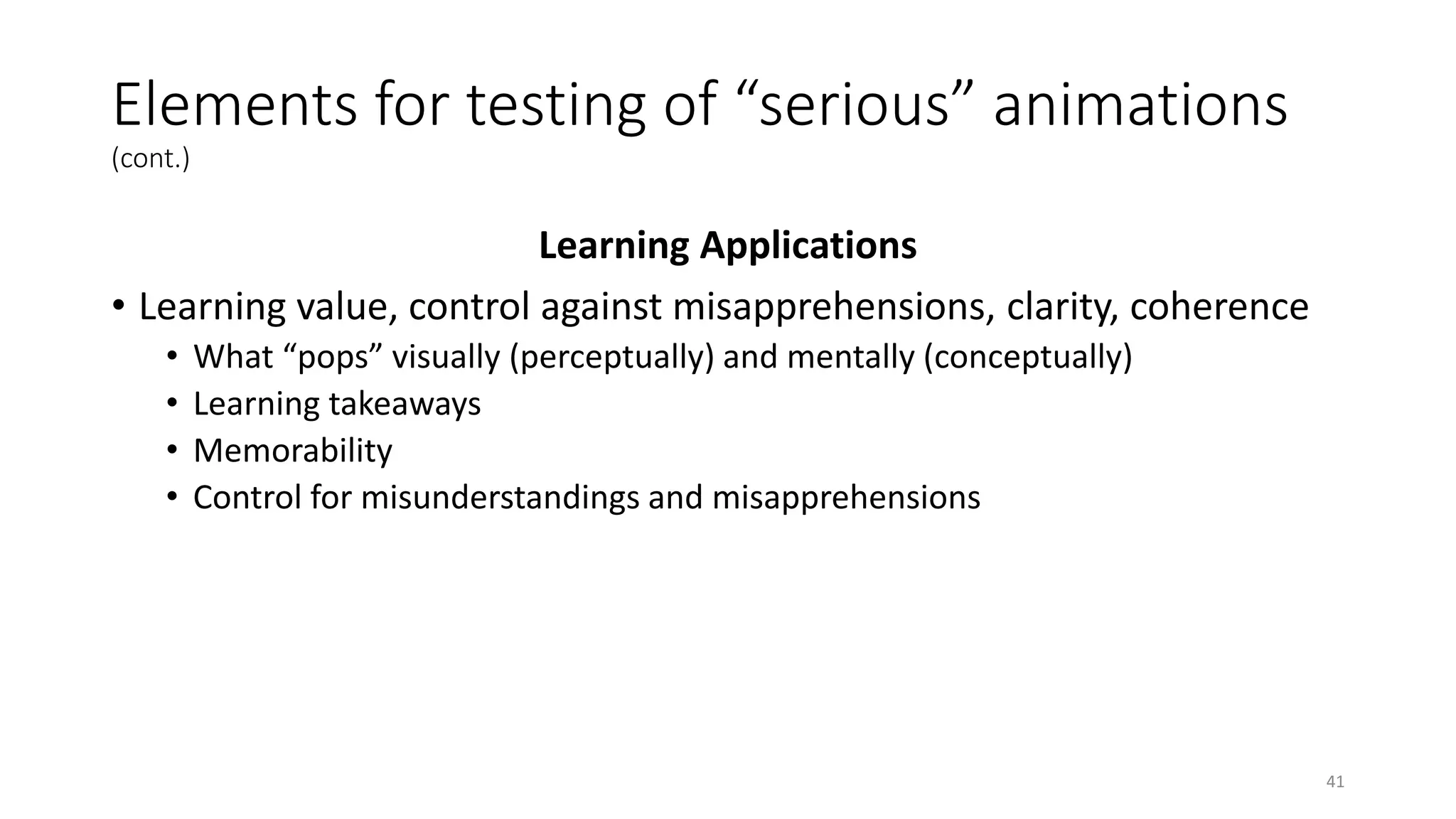Elements for testing of “serious” animations
(cont.)
Learning Applications
• Learning value, control against misapprehensions, clarity, coherence
• What “pops” visually (perceptually) and mentally (conceptually)
• Learning takeaways
• Memorability
• Control for misunderstandings and misapprehensions
41
 