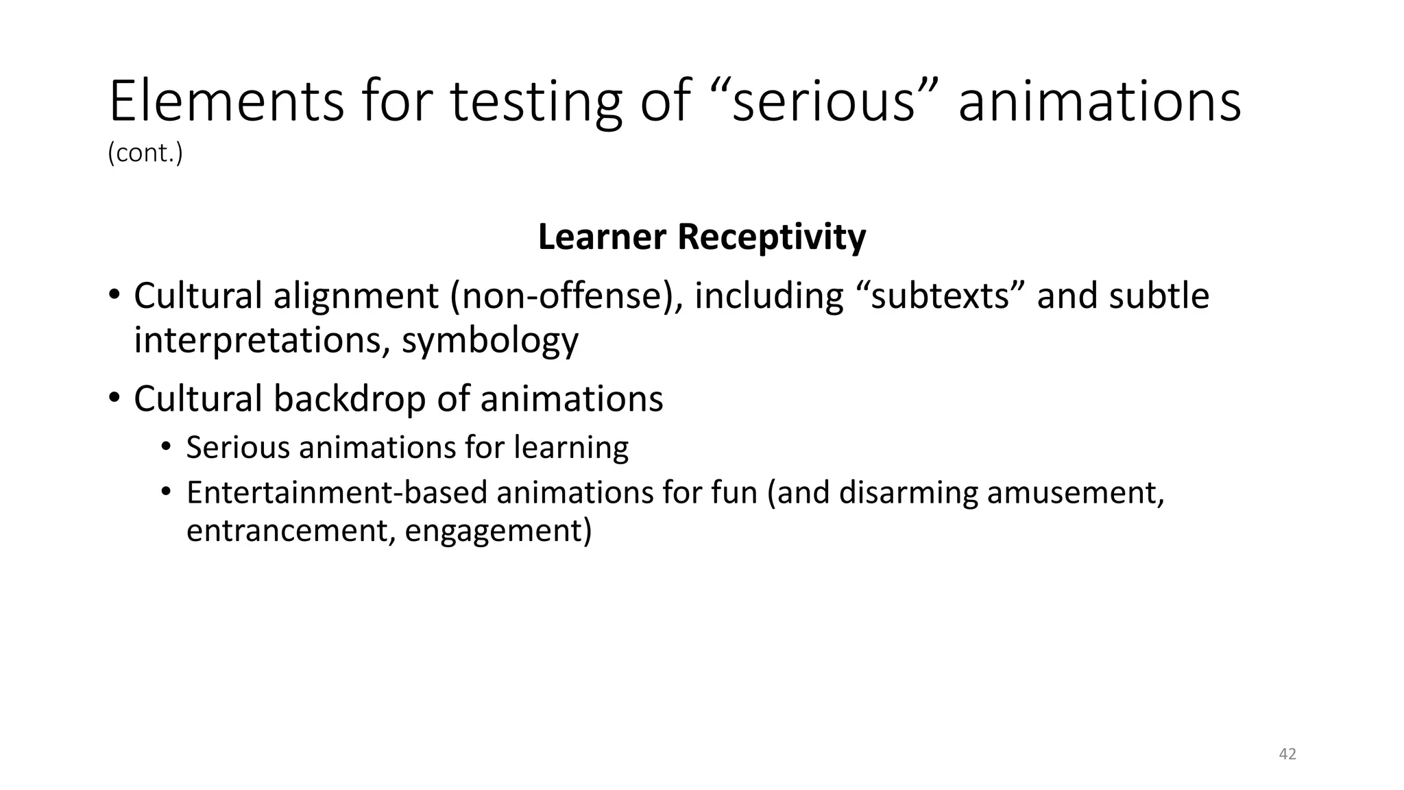 Elements for testing of “serious” animations
(cont.)
Learner Receptivity
• Cultural alignment (non-offense), including “subtexts” and subtle
interpretations, symbology
• Cultural backdrop of animations
• Serious animations for learning
• Entertainment-based animations for fun (and disarming amusement,
entrancement, engagement)
42
 