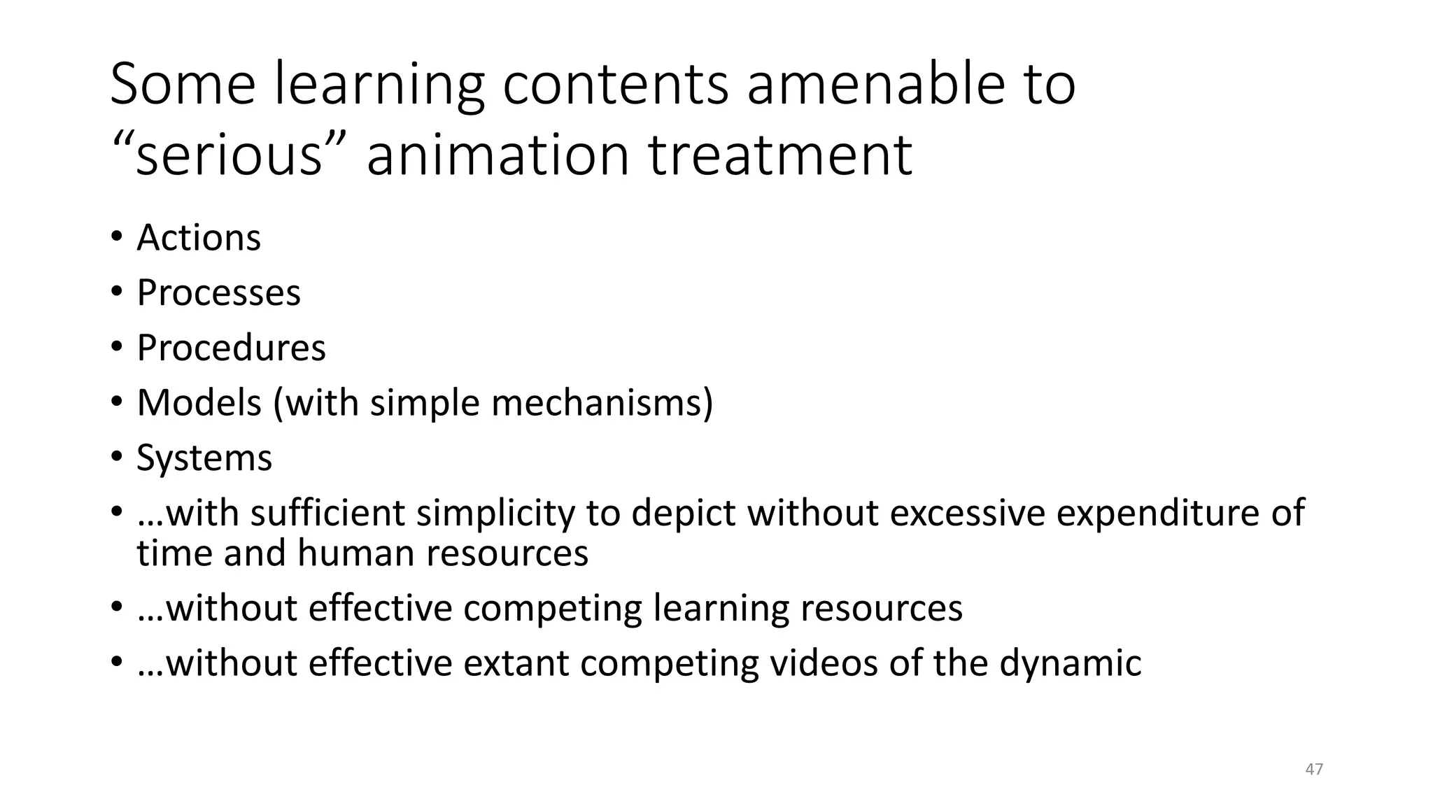 Some learning contents amenable to
“serious” animation treatment
• Actions
• Processes
• Procedures
• Models (with simple mechanisms)
• Systems
• …with sufficient simplicity to depict without excessive expenditure of
time and human resources
• …without effective competing learning resources
• …without effective extant competing videos of the dynamic
47
 