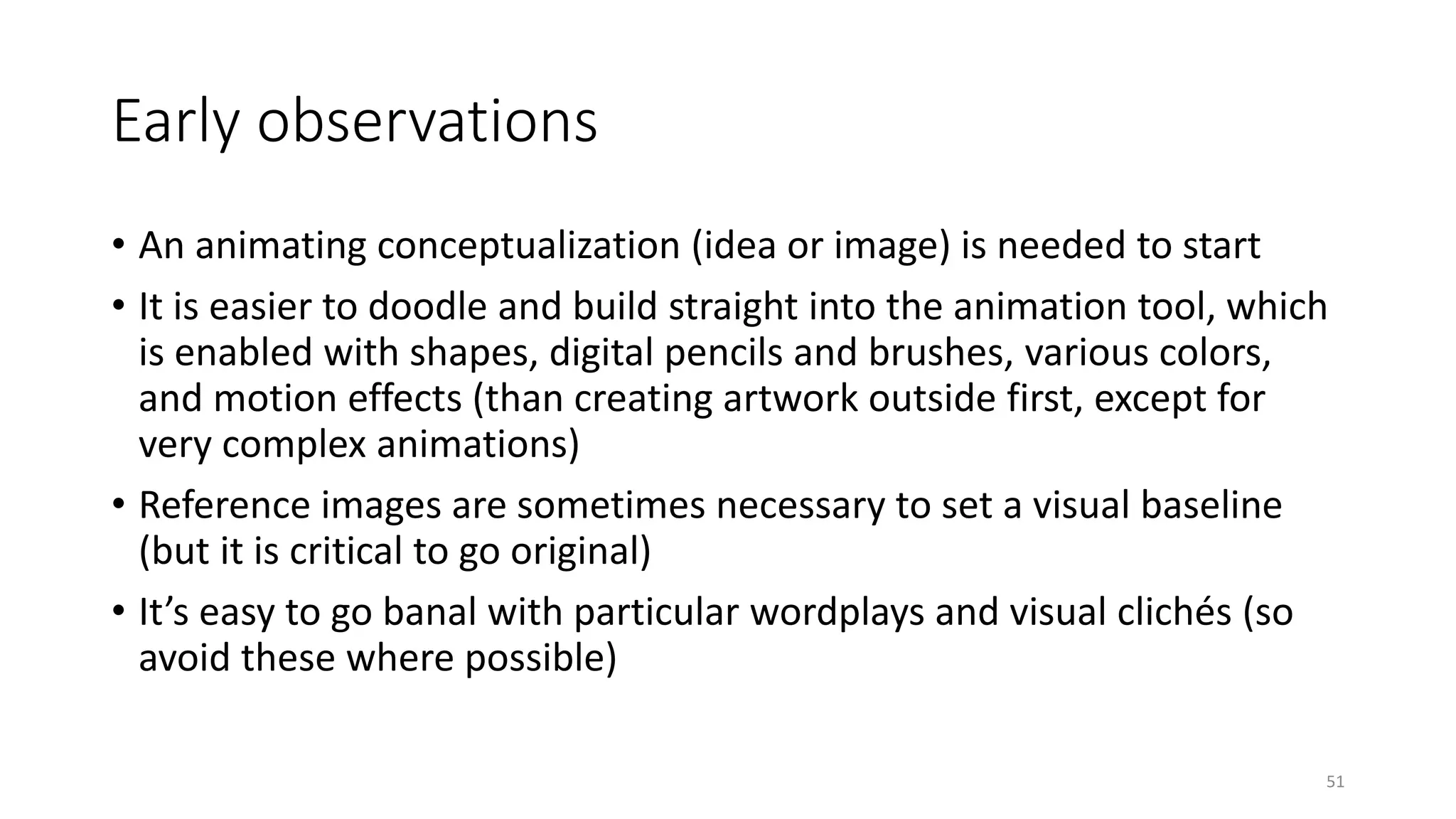 Early observations
• An animating conceptualization (idea or image) is needed to start
• It is easier to doodle and build straight into the animation tool, which
is enabled with shapes, digital pencils and brushes, various colors,
and motion effects (than creating artwork outside first, except for
very complex animations)
• Reference images are sometimes necessary to set a visual baseline
(but it is critical to go original)
• It’s easy to go banal with particular wordplays and visual clichés (so
avoid these where possible)
51
 