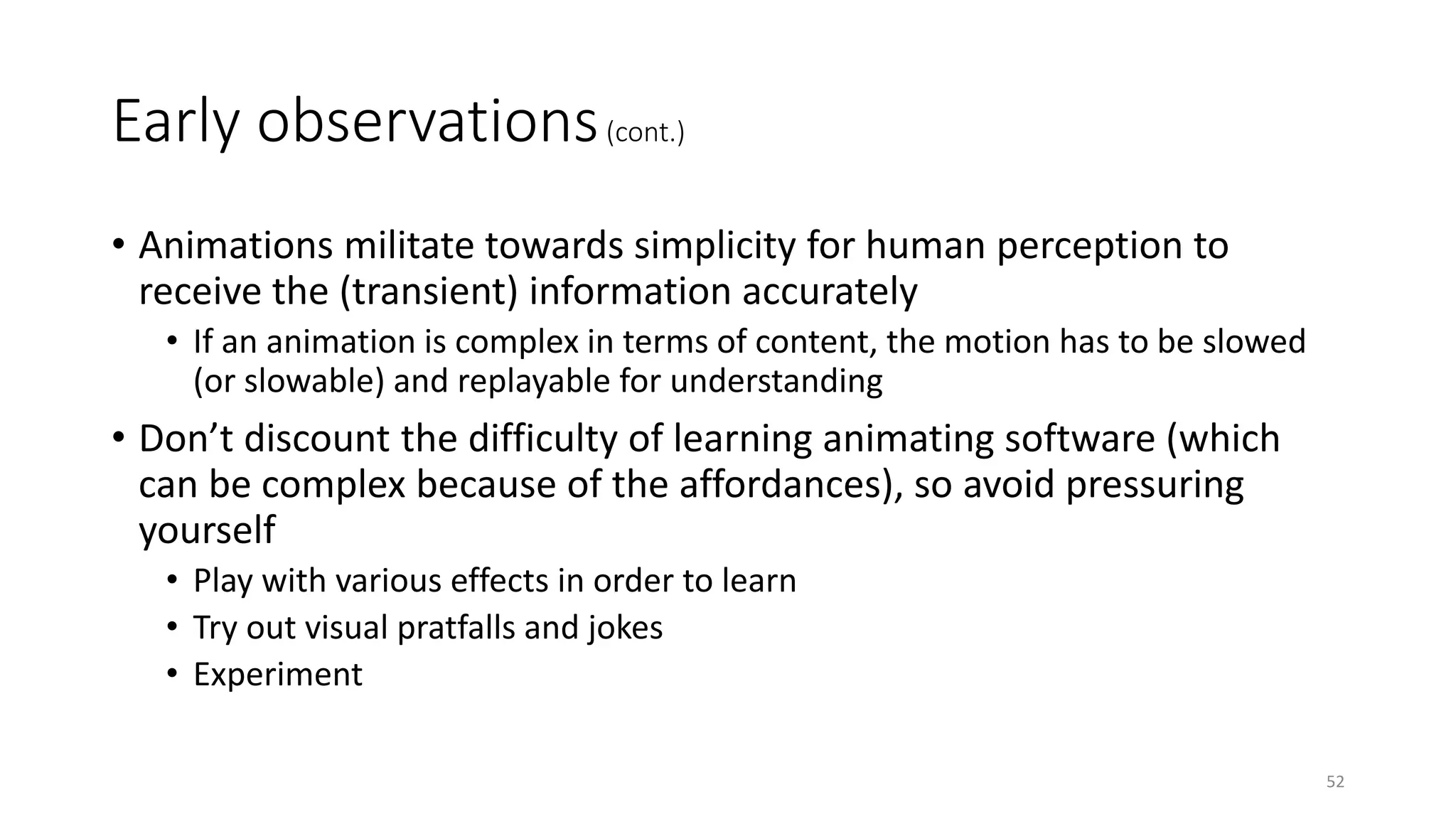 Early observations(cont.)
• Animations militate towards simplicity for human perception to
receive the (transient) information accurately
• If an animation is complex in terms of content, the motion has to be slowed
(or slowable) and replayable for understanding
• Don’t discount the difficulty of learning animating software (which
can be complex because of the affordances), so avoid pressuring
yourself
• Play with various effects in order to learn
• Try out visual pratfalls and jokes
• Experiment
52
 