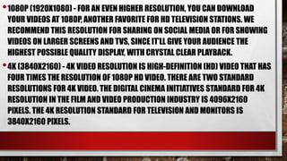 •1080P (1920X1080) - FOR AN EVEN HIGHER RESOLUTION, YOU CAN DOWNLOAD
YOUR VIDEOS AT 1080P, ANOTHER FAVORITE FOR HD TELEVISION STATIONS. WE
RECOMMEND THIS RESOLUTION FOR SHARING ON SOCIAL MEDIA OR FOR SHOWING
VIDEOS ON LARGER SCREENS AND TVS, SINCE IT’LL GIVE YOUR AUDIENCE THE
HIGHEST POSSIBLE QUALITY DISPLAY, WITH CRYSTAL CLEAR PLAYBACK.
•4K (3840X2160) - 4K VIDEO RESOLUTION IS HIGH-DEFINITION (HD) VIDEO THAT HAS
FOUR TIMES THE RESOLUTION OF 1080P HD VIDEO. THERE ARE TWO STANDARD
RESOLUTIONS FOR 4K VIDEO. THE DIGITAL CINEMA INITIATIVES STANDARD FOR 4K
RESOLUTION IN THE FILM AND VIDEO PRODUCTION INDUSTRY IS 4096X2160
PIXELS. THE 4K RESOLUTION STANDARD FOR TELEVISION AND MONITORS IS
3840X2160 PIXELS.
 