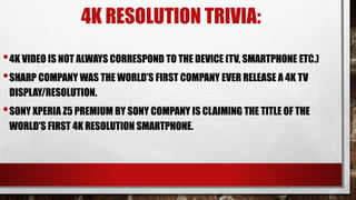 4K RESOLUTION TRIVIA:
•4K VIDEO IS NOT ALWAYS CORRESPOND TO THE DEVICE (TV, SMARTPHONE ETC.)
•SHARP COMPANY WAS THE WORLD’S FIRST COMPANY EVER RELEASE A 4K TV
DISPLAY/RESOLUTION.
•SONY XPERIA Z5 PREMIUM BY SONY COMPANY IS CLAIMING THE TITLE OF THE
WORLD'S FIRST 4K RESOLUTION SMARTPHONE.
 