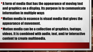 •A form of media that has the appearance of moving text
and graphics on a display. Its purpose is to communicate
information in multiple ways
•Motion media in essence is visual media that gives the
appearance of movement.
•Motion media can be a collection of graphics, footage,
videos. It is combined with audio, text, and/or interactive
content to create multimedia.
 