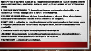 MOTION PICTURE IN TELEVISION - TELEVISION IS A TELECOMMUNICATION MEDIUM FOR TRANSMITTING AND RECEIVING
MOVING IMAGES THAT CAN BE MONOCHROME (BLACK AND WHITE) OR COLORED,WITH OR WITHOUT ACCOMPANYING
SOUNDS.
A. COMMERCIAL ADVERTISEMENT ON TV - A span of television programming produced and paid for by an
organization. It conveys a message, aimed to market a product or service.
B. PHILIPPINE MELODRAMA - Philippine television drama, also known as teleserye, filipino telenovelas or p-
drama, is a form of melodramatic serialized fiction in television in the philippines.
C. REALITY SHOW - A reality show is a type of television program that aims to show how ordinary people behave
in everyday life, or in situations, often created by the program makers, which are intended to represent
everyday life.
D. GAME SHOW - A television program in which people compete to win prizes.
E. TALK SHOW - A television or radio show in which various topics are discussed informally and listeners,
viewers, or the studio audience are invited to participate in the discussion.
F. TELEVISION NEWS - A television broadcast of news.
 