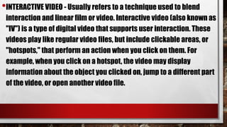 •INTERACTIVE VIDEO - Usually refers to a technique used to blend
interaction and linear film or video. Interactive video (also known as
"IV") is a type of digital video that supports user interaction. These
videos play like regular video files, but include clickable areas, or
"hotspots," that perform an action when you click on them. For
example, when you click on a hotspot, the video may display
information about the object you clicked on, jump to a different part
of the video, or open another video file.
 