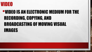VIDEO
•VIDEO IS AN ELECTRONIC MEDIUM FOR THE
RECORDING, COPYING, AND
BROADCASTING OF MOVING VISUAL
IMAGES
 