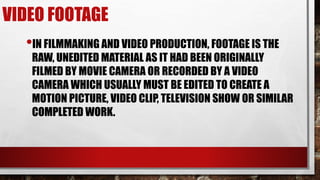 VIDEO FOOTAGE
•IN FILMMAKING AND VIDEO PRODUCTION, FOOTAGE IS THE
RAW, UNEDITED MATERIAL AS IT HAD BEEN ORIGINALLY
FILMED BY MOVIE CAMERA OR RECORDED BY A VIDEO
CAMERA WHICH USUALLY MUST BE EDITED TO CREATE A
MOTION PICTURE, VIDEO CLIP, TELEVISION SHOW OR SIMILAR
COMPLETED WORK.
 