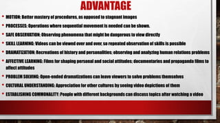 ADVANTAGE
• MOTION: Better mastery of procedures, as opposed to stagnant images
• PROCESSES: Operations where sequential movement is needed can be shown.
• SAFE OBSERVATION: Observing phenomena that might be dangerous to view directly
• SKILL LEARNING: Videos can be viewed over and over, so repeated observation of skills is possible
• DRAMATIZATION: Recreations of history and personalities; observing and analyzing human relations problems
• AFFECTIVE LEARNING: Films for shaping personal and social attitudes; documentaries and propaganda films to
affect attitudes
• PROBLEM SOLVING: Open-ended dramatizations can leave viewers to solve problems themselves
• CULTURAL UNDERSTANDING: Appreciation for other cultures by seeing video depictions of them
• ESTABLISHING COMMONALITY: People with different backgrounds can discuss topics after watching a video
 