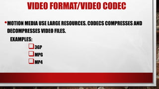 VIDEO FORMAT/VIDEO CODEC
•MOTION MEDIA USE LARGE RESOURCES. CODECS COMPRESSES AND
DECOMPRESSES VIDEO FILES.
EXAMPLES:
3GP
MPG
MP4
 