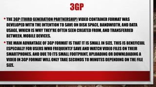 3GP
•THE 3GP (THIRD GENERATION PARTNERSHIP) VIDEO CONTAINER FORMAT WAS
DEVELOPED WITH THE INTENTION TO SAVE ON DISK SPACE, BANDWIDTH, AND DATA
USAGE, WHICH IS WHY THEY'RE OFTEN SEEN CREATED FROM, AND TRANSFERRED
BETWEEN, MOBILE DEVICES.
•THE MAIN ADVANTAGE OF 3GP FORMAT IS THAT IT IS SMALL IN SIZE. THIS IS BENEFICIAL
ESPECIALLY FOR USERS WHO FREQUENTLY SAVE AND WATCH VIDEO FILES ON THEIR
SMARTPHONES. AND DUE TO ITS SMALL FOOTPRINT, UPLOADING OR DOWNLOADING A
VIDEO IN 3GP FORMAT WILL ONLY TAKE SECONDS TO MINUTES DEPENDING ON THE FILE
SIZE.
 