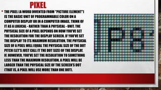 PIXEL
• THE PIXEL (A WORD INVENTED FROM "PICTURE ELEMENT")
IS THE BASIC UNIT OF PROGRAMMABLE COLOR ON A
COMPUTER DISPLAY OR IN A COMPUTER IMAGE. THINK OF
IT AS A LOGICAL - RATHER THAN A PHYSICAL - UNIT. THE
PHYSICAL SIZE OF A PIXEL DEPENDS ON HOW YOU'VE SET
THE RESOLUTION FOR THE DISPLAY SCREEN. IF YOU'VE SET
THE DISPLAY TO ITS MAXIMUM RESOLUTION, THE PHYSICAL
SIZE OF A PIXEL WILL EQUAL THE PHYSICAL SIZE OF THE DOT
PITCH (LET'S JUST CALL IT THE DOT SIZE) OF THE DISPLAY.
IF, HOWEVER, YOU'VE SET THE RESOLUTION TO SOMETHING
LESS THAN THE MAXIMUM RESOLUTION, A PIXEL WILL BE
LARGER THAN THE PHYSICAL SIZE OF THE SCREEN'S DOT
(THAT IS, A PIXEL WILL USE MORE THAN ONE DOT).
 