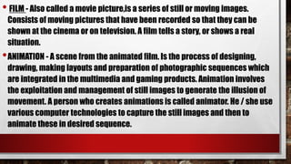 • FILM - Also called a movie picture,is a series of still or moving images.
Consists of moving pictures that have been recorded so that they can be
shown at the cinema or on television. A film tells a story, or shows a real
situation.
•ANIMATION - A scene from the animated film. Is the process of designing,
drawing, making layouts and preparation of photographic sequences which
are integrated in the multimedia and gaming products. Animation involves
the exploitation and management of still images to generate the illusion of
movement. A person who creates animations is called animator. He / she use
various computer technologies to capture the still images and then to
animate these in desired sequence.
 