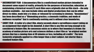 •DOCUMENTARY FILM - A documentary film is a nonfictional motion picture intended to
document some aspect of reality, primarily for the purposes of instruction, education, or
maintaining a historical record.[1] such films were originally shot on film stock—the only
medium available—but now include video and digital productions that can be either
direct-to-video, made into a tv show, or released for screening in cinemas. "documentary"
has been described as a "filmmaking practice, a cinematic tradition, and mode of
audience reception" that is continually evolving and is without clear boundaries.
•SHORT FILM - A trailer of a short film, ninety seconds about a surveillance expert taking on
an assignment that might be his downfall. A short film is any film not long enough to be
considered a feature film. No consensus exists as to where that boundary is drawn: the
academy of motion picture arts and sciences defines a short film as “an original motion
picture that has a running time of 40 minutes or less, including all credits”. The term
featurette originally applied to a film longer than a short subject, but shorter than a
standard feature film.
 